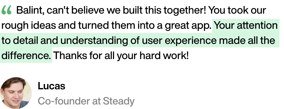 “Balint, can't believe we built this together! You took our rough ideas and turned them into a great app. Your attention to detail and understanding of user experience made all the difference. Thanks for all your hard work!” — Lucas, Co-founder at Steady